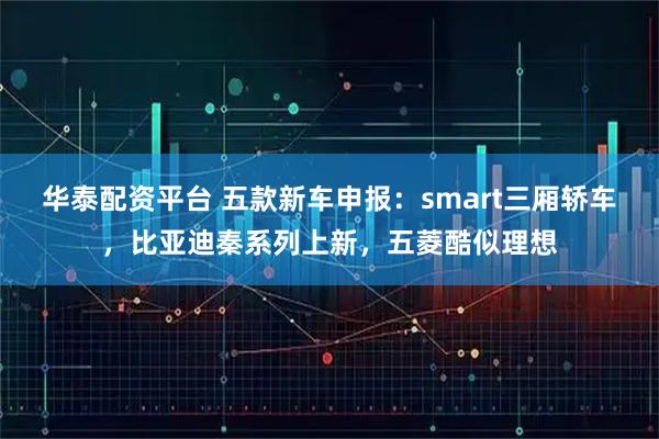 华泰配资平台 五款新车申报：smart三厢轿车，比亚迪秦系列上新，五菱酷似理想