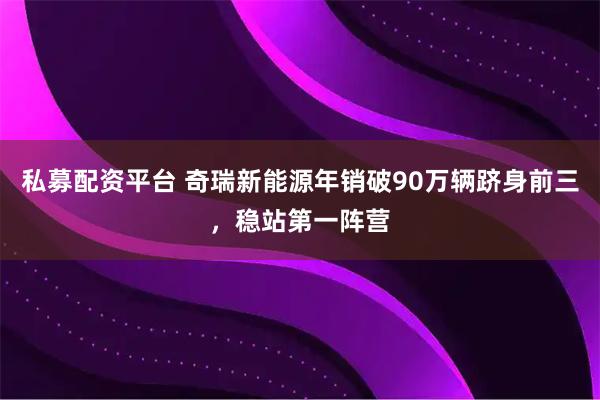 私募配资平台 奇瑞新能源年销破90万辆跻身前三，稳站第一阵营