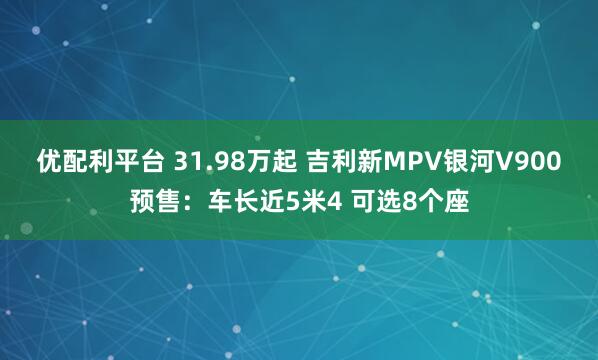 优配利平台 31.98万起 吉利新MPV银河V900预售：车长近5米4 可选8个座