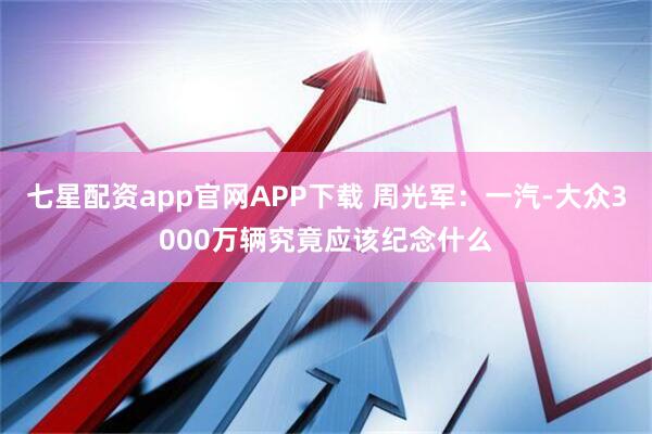 七星配资app官网APP下载 周光军：一汽-大众3000万辆究竟应该纪念什么